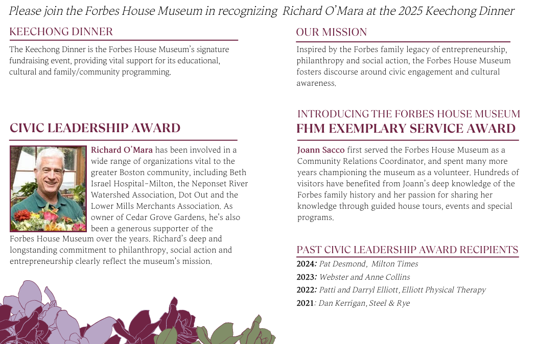 Please join the Forbes House Museum in recognizing Richard O’Mara at the 2025 Keechong Dinner The Keechong Dinner is the Forbes House Museum’s signature fundraising event, providing vital support for its educational, cultural and family/community programming. CIVIC LEADERSHIP AWARD Richard O’Mara has been involved in a wide range of organizations vital to the greater Boston community, including Beth Israel Hospital–Milton, the Neponset River Watershed Association, Dot Out and the Lower Mills Merchants Association. As owner of Cedar Grove Gardens, he’s also been a generous supporter of the Forbes House Museum over the years. Richard’s deep and longstanding commitment to philanthropy, social action and entrepreneurship clearly reflect the museum’s mission. OUR MISSION Inspired by the Forbes family legacy of entrepreneurship, philanthropy and social action, the Forbes House Museum fosters discourse around civic engagement and cultural awareness. INTRODUCING THE FORBES HOUSE MUSEUM FHM EXEMPLARY SERVICE AWARD Joann Sacco first served the Forbes House Museum as a Community Relations Coordinator, and spent many more years championing the museum as a volunteer. Hundreds of visitors have benefited from Joann’s deep knowledge of the Forbes family history and her passion for sharing her knowledge through guided house tours, events and special programs. PAST CIVIC LEADERSHIP AWARD RECIPIENTS 2024: Pat Desmond, Milton Times 2023: Webster and Anne Collins 2022: Patti and Darryl Elliott, Elliott Physical Therapy 2021: Dan Kerrigan, Steel & Rye